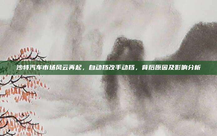 沙特汽车市场风云再起,自动挡改手动挡,背后原因及影响分析
