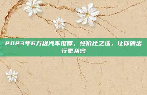 2023年6万级汽车推荐,性价比之选,让你的出行更从容