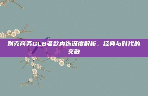 别克商务GL8老款内饰深度解析,经典与时代的交融