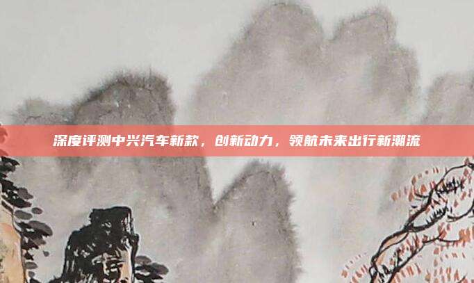 深度评测中兴汽车新款,创新动力,领航未来出行新潮流