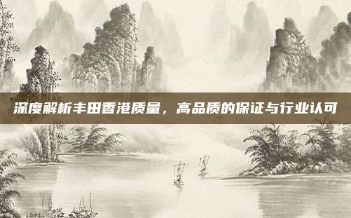 深度解析丰田香港质量,高品质的保证与行业认可