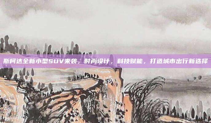 斯柯达全新小型SUV来袭，时尚设计，科技赋能，打造城市出行新选择