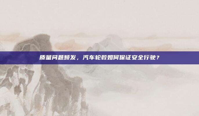 质量问题频发,汽车轮毂如何保证安全行驶?