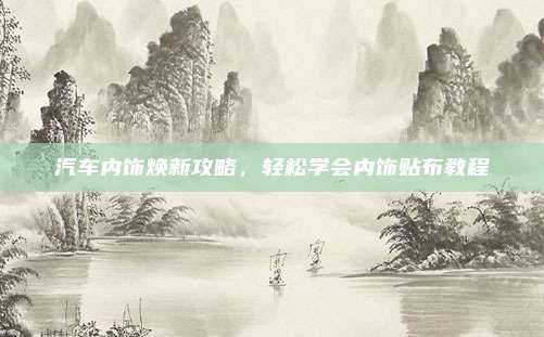 汽车内饰焕新攻略,轻松学会内饰贴布教程