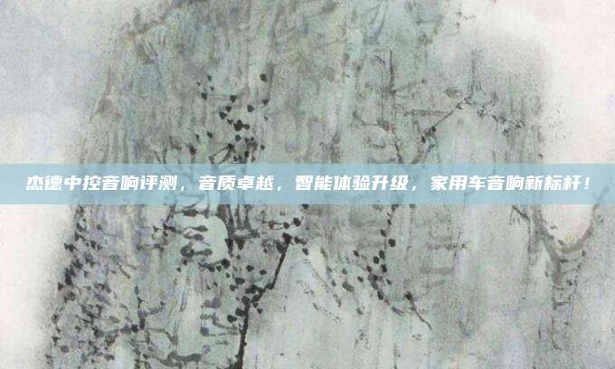 杰德中控音响评测,音质卓越,智能体验升级,家用车音响新标杆!