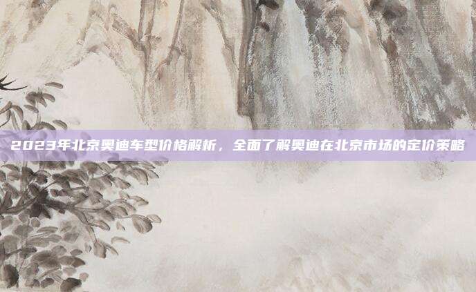 2023年北京奥迪车型价格解析,全面了解奥迪在北京市场的定价策略