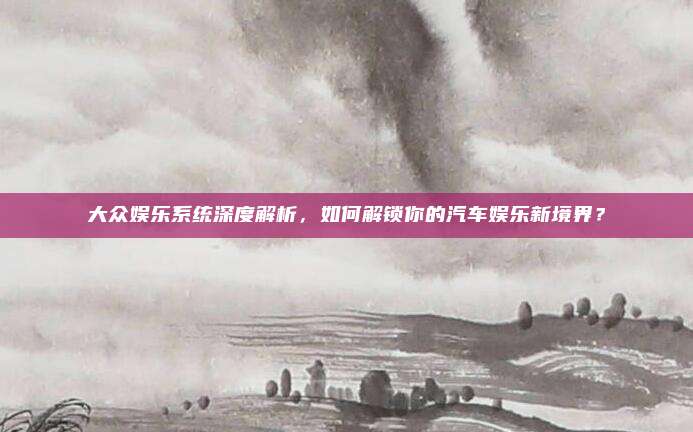 大众娱乐系统深度解析,如何解锁你的汽车娱乐新境界?