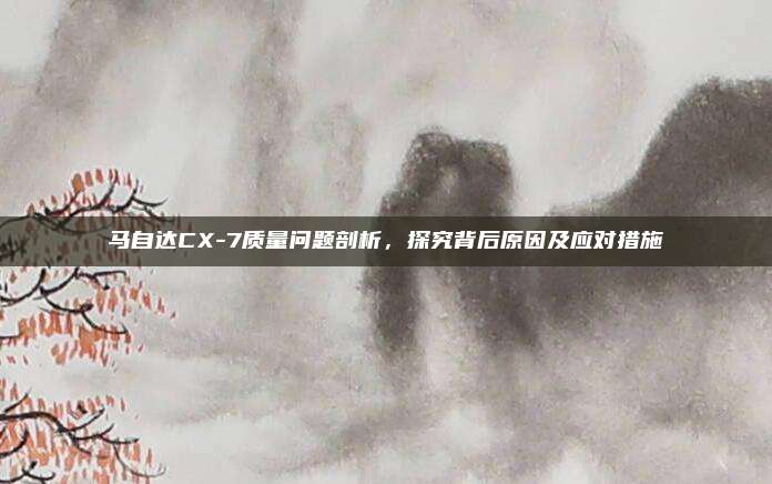 马自达CX-7质量问题剖析,探究背后原因及应对措施