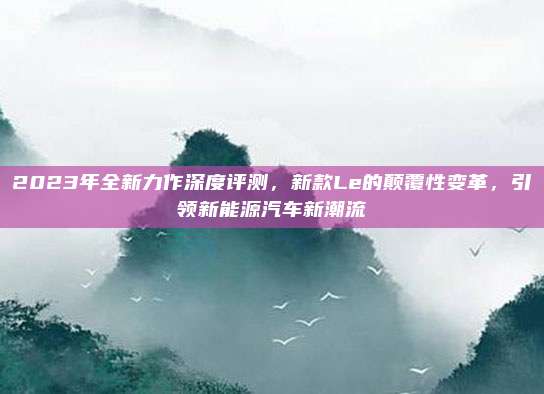 2023年全新力作深度评测,新款Le的颠覆性变革,引领新能源汽车新潮流