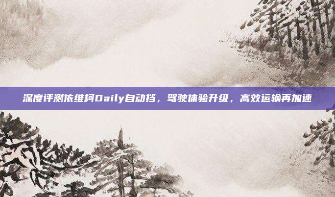 深度评测依维柯Daily自动挡,驾驶体验升级,高效运输再加速