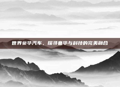 世界豪华汽车,探寻奢华与科技的完美融合
