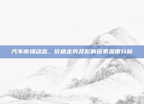 汽车市场动态,价格走势及影响因素深度分析