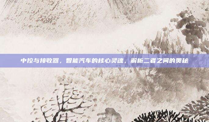 中控与接收器,智能汽车的核心灵魂,解析二者之间的奥秘