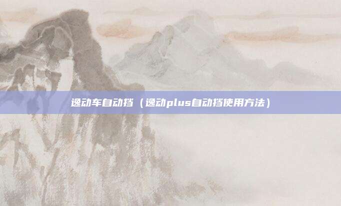 逸动车自动挡(逸动plus自动挡使用方法)