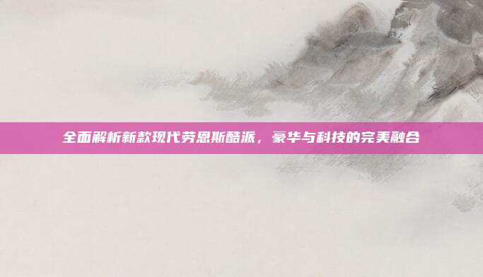 全面解析新款现代劳恩斯酷派,豪华与科技的完美融合