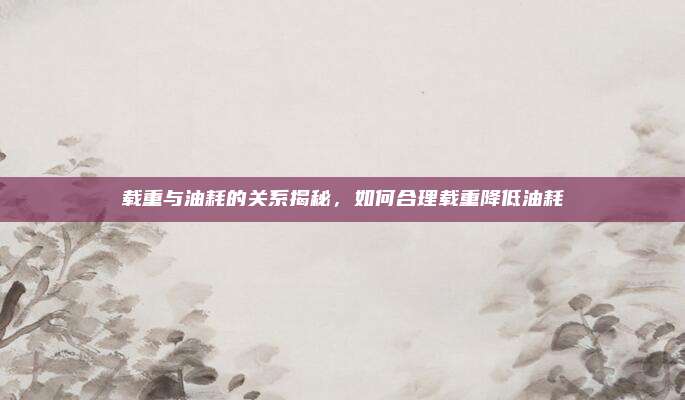 载重与油耗的关系揭秘,如何合理载重降低油耗