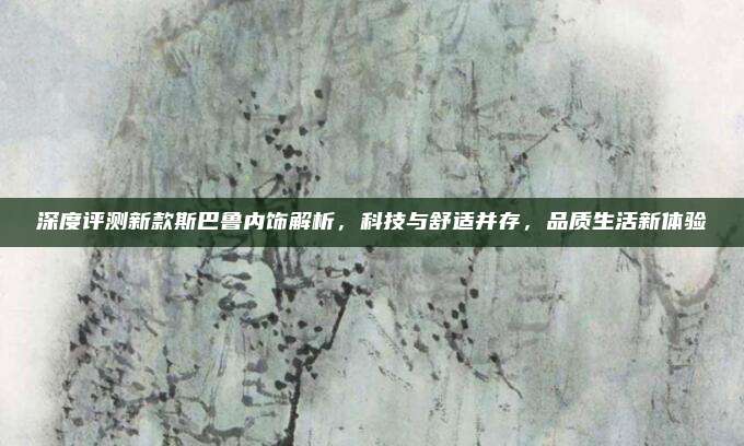 深度评测新款斯巴鲁内饰解析,科技与舒适并存,品质生活新体验