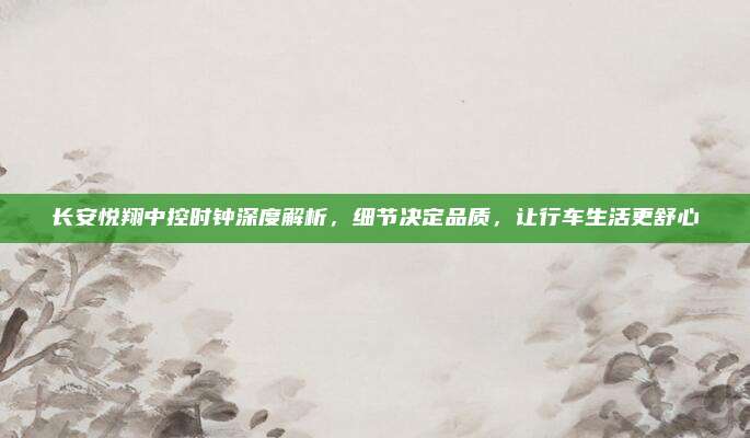 长安悦翔中控时钟深度解析,细节决定品质,让行车生活更舒心