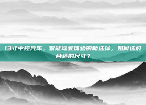13寸中控汽车,智能驾驶体验的新选择,如何选对合适的尺寸?