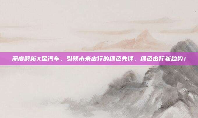 深度解析X星汽车,引领未来出行的绿色先锋,绿色出行新趋势!