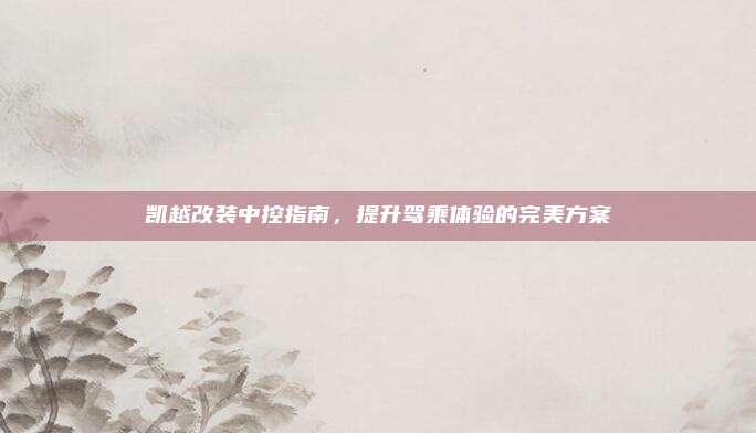 凯越改装中控指南,提升驾乘体验的完美方案