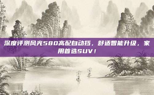 深度评测风光580高配自动挡,舒适智能升级,家用首选SUV!