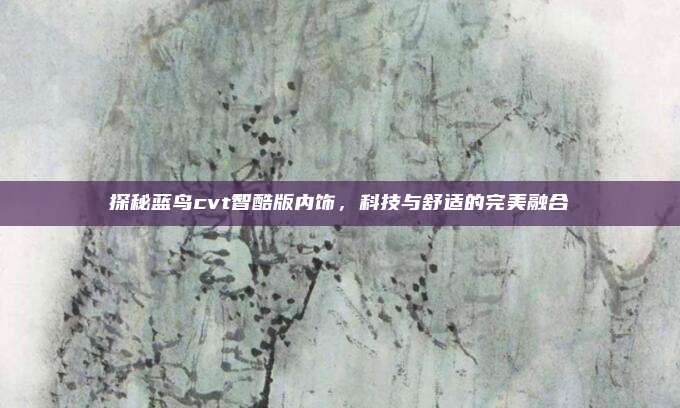 探秘蓝鸟cvt智酷版内饰,科技与舒适的完美融合