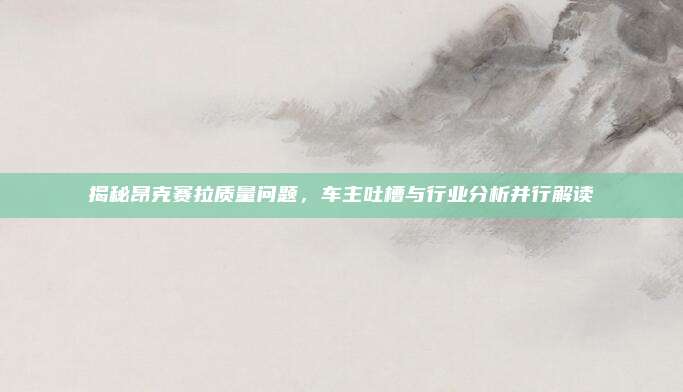 揭秘昂克赛拉质量问题,车主吐槽与行业分析并行解读
