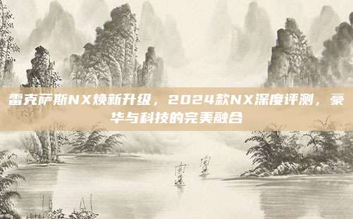 雷克萨斯NX焕新升级,2024款NX深度评测,豪华与科技的完美融合