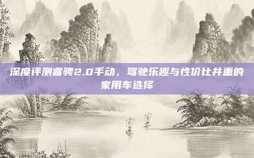 深度评测睿骋2.0手动,驾驶乐趣与性价比并重的家用车选择
