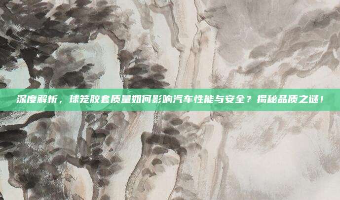 深度解析,球笼胶套质量如何影响汽车性能与安全?揭秘品质之谜!