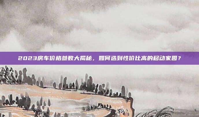 2023房车价格参数大揭秘,如何选到性价比高的移动家园?