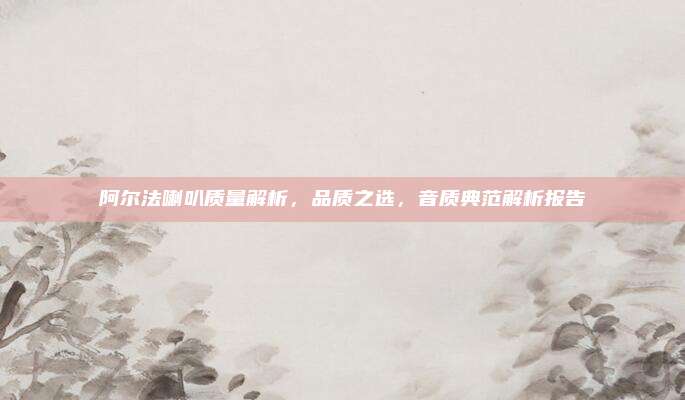 阿尔法喇叭质量解析,品质之选,音质典范解析报告