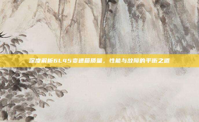 深度解析6L45变速箱质量,性能与故障的平衡之道