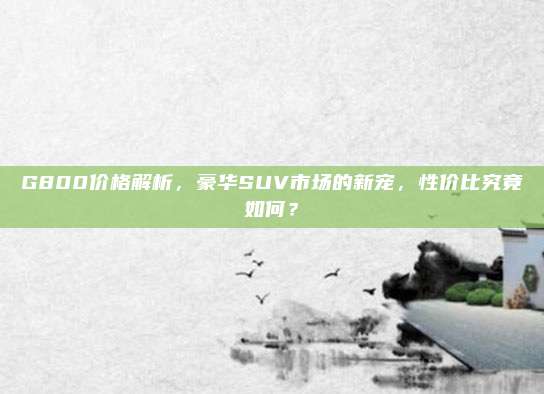 G800价格解析,豪华SUV市场的新宠,性价比究竟如何?