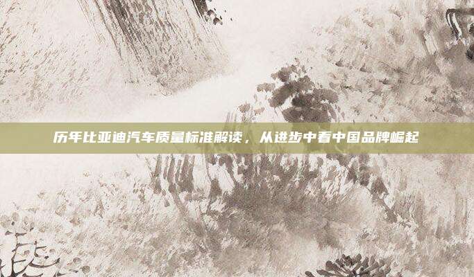 历年比亚迪汽车质量标准解读,从进步中看中国品牌崛起