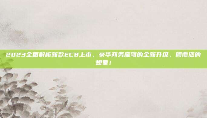 2023全面解析新款EC8上市,豪华商务座驾的全新升级,颠覆您的想象!