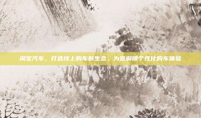 淘宝汽车,打造线上购车新生态,为您解锁个性化购车体验