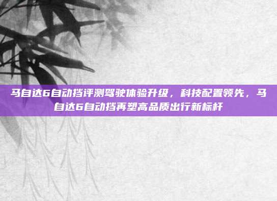 马自达6自动挡评测驾驶体验升级,科技配置领先,马自达6自动挡再塑高品质出行新标杆