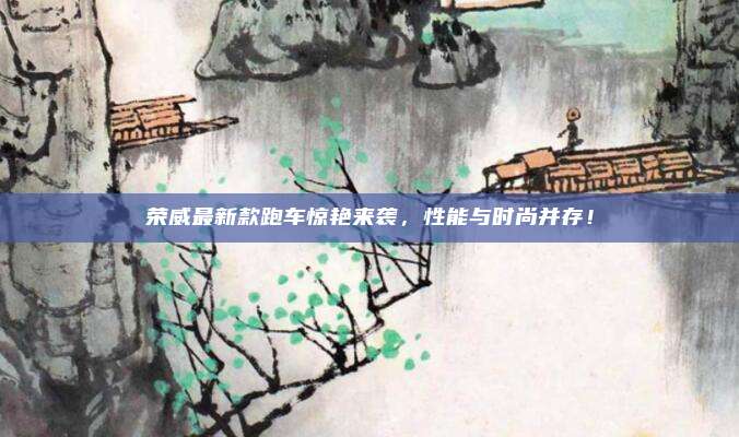 荣威最新款跑车惊艳来袭,性能与时尚并存!