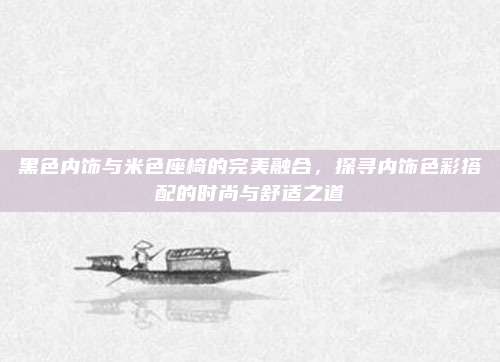黑色内饰与米色座椅的完美融合,探寻内饰色彩搭配的时尚与舒适之道