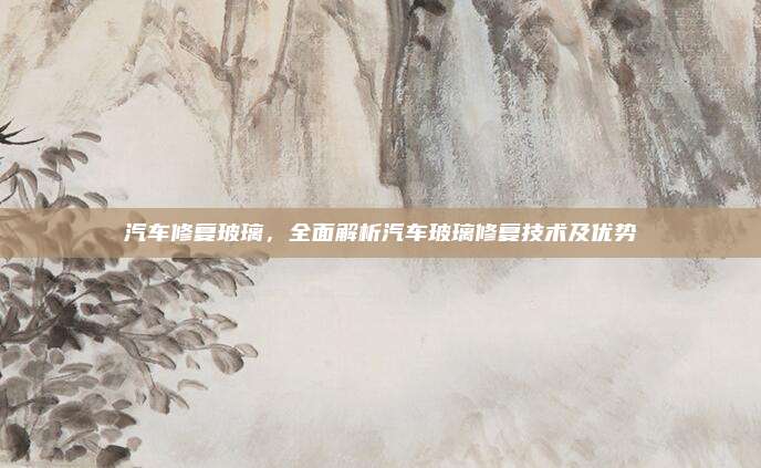 汽车修复玻璃,全面解析汽车玻璃修复技术及优势