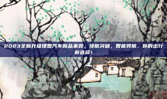 2023全新升级理想汽车新品来袭,续航突破,智能领航,你的出行新选择!