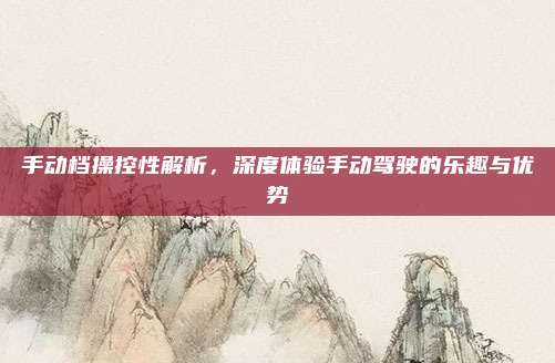 手动档操控性解析,深度体验手动驾驶的乐趣与优势