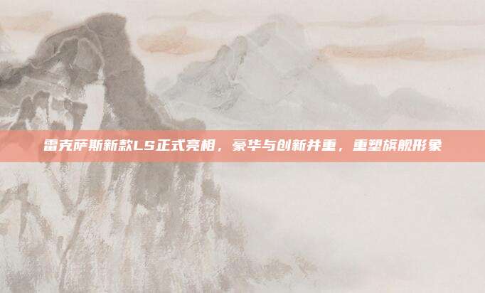 雷克萨斯新款LS正式亮相,豪华与创新并重,重塑旗舰形象