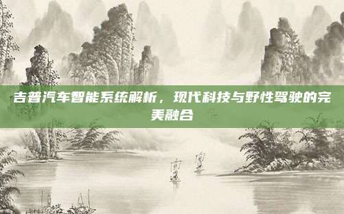 吉普汽车智能系统解析,现代科技与野性驾驶的完美融合