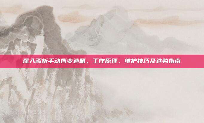 深入解析手动挡变速箱,工作原理、维护技巧及选购指南