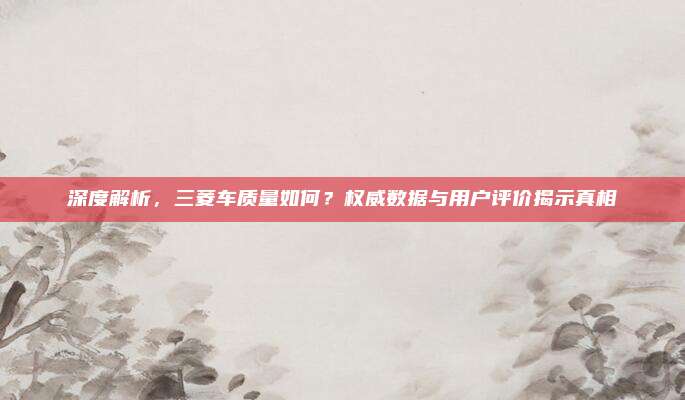 深度解析,三菱车质量如何?权威数据与用户评价揭示真相