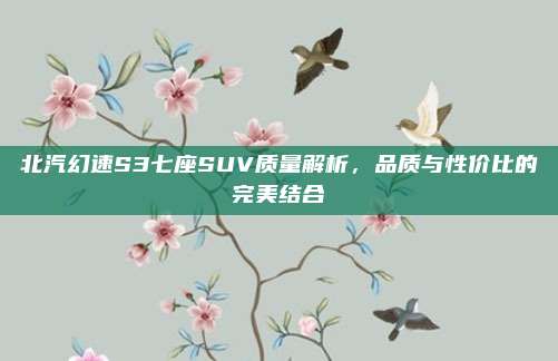 北汽幻速S3七座SUV质量解析,品质与性价比的完美结合