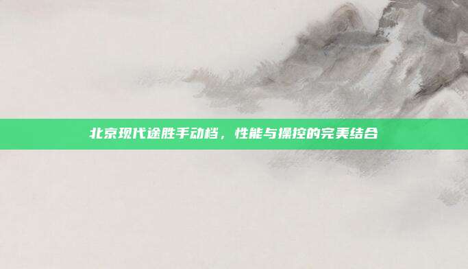 北京现代途胜手动档,性能与操控的完美结合